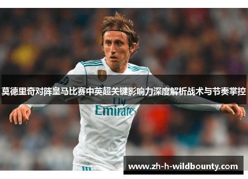 莫德里奇对阵皇马比赛中英超关键影响力深度解析战术与节奏掌控 莫德里奇对阵皇马比赛中英超关键影响力深度解析战术与节奏掌控